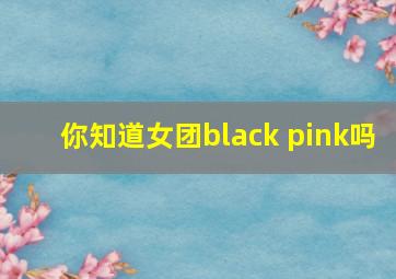 你知道女团black pink吗